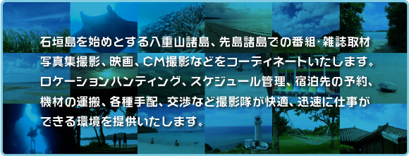 石垣島を始めとする八重山諸島、先島諸島での番組・雑誌取材、写真集撮影、映画、CM撮影などをコーディネートいたします。ロケーションハンティング、スケジュール管理、宿泊先の予約、機材の運搬、各種手配、交渉など撮影隊が快適、迅速に仕事ができる環境を提供いたします。